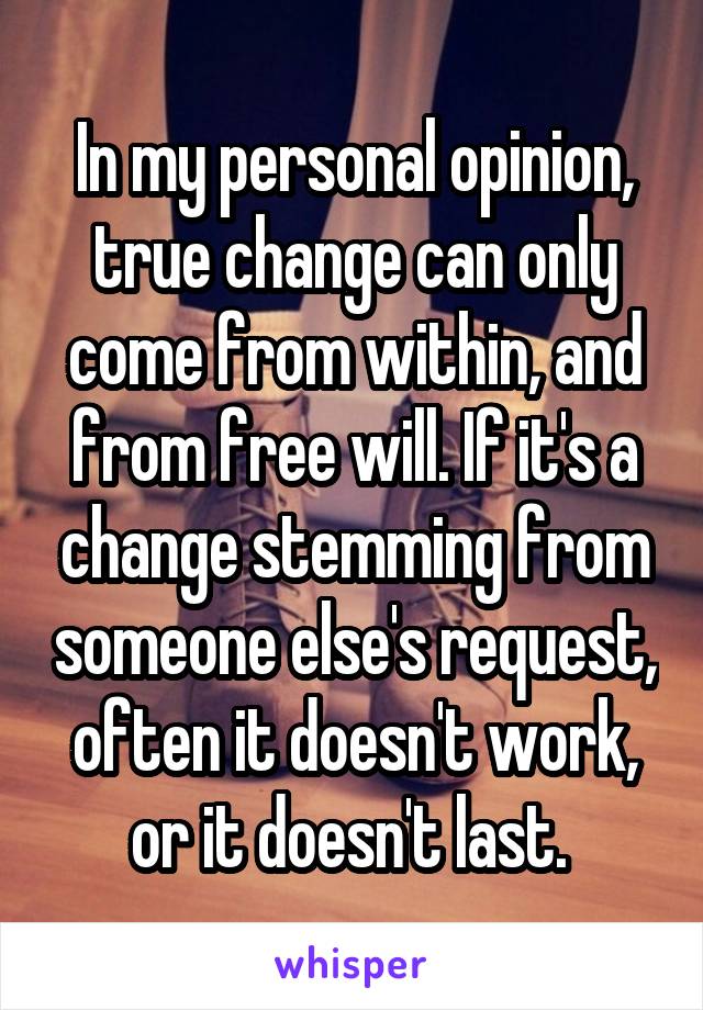 In my personal opinion, true change can only come from within, and from free will. If it's a change stemming from someone else's request, often it doesn't work, or it doesn't last. 
