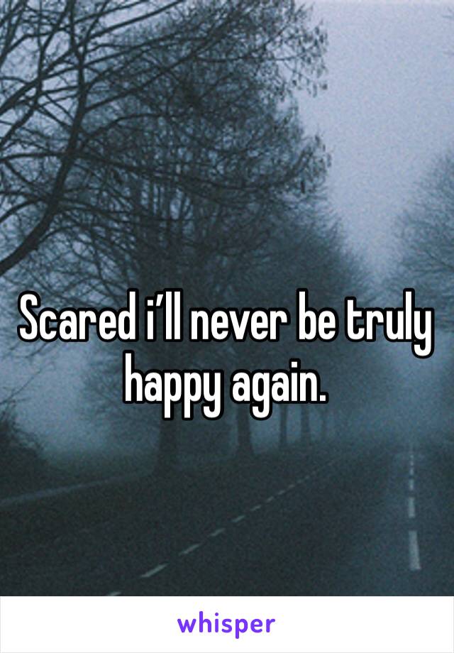Scared i’ll never be truly happy again. 