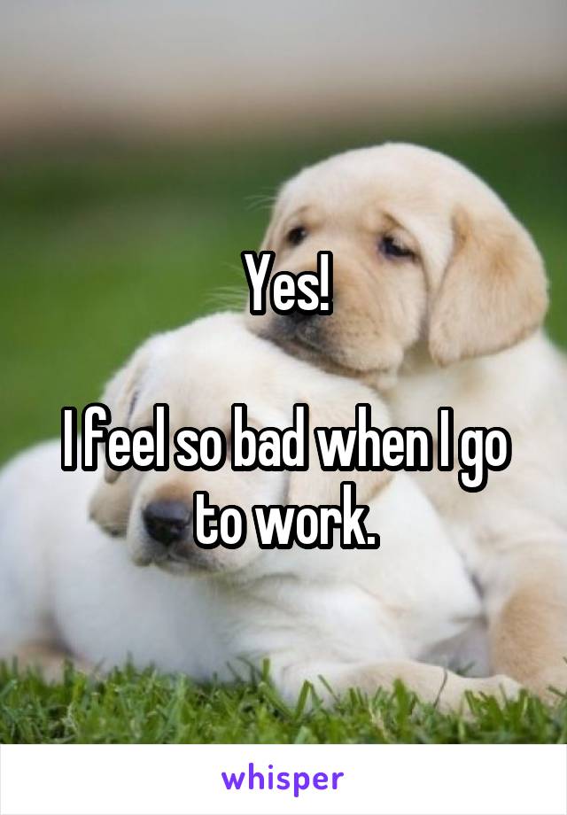 Yes!

I feel so bad when I go to work.
