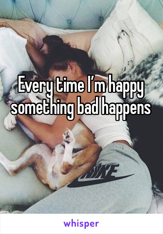 Every time I’m happy something bad happens