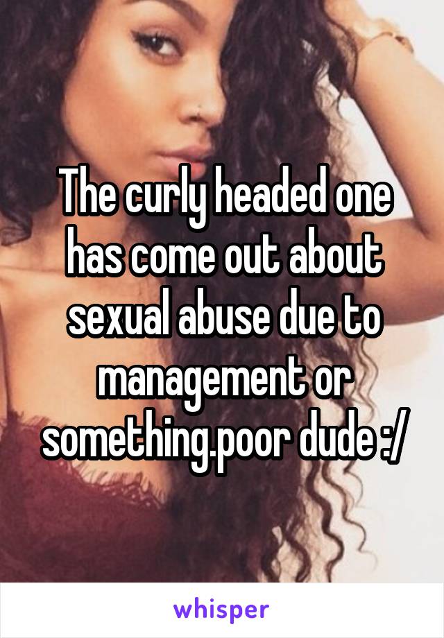 The curly headed one has come out about sexual abuse due to management or something.poor dude :/