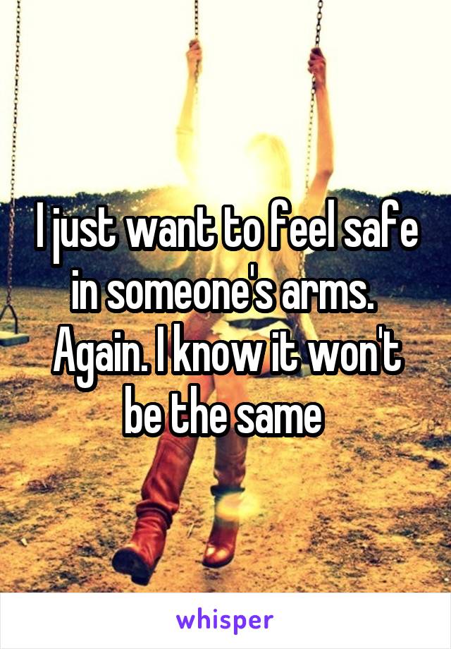 I just want to feel safe in someone's arms.  Again. I know it won't be the same 