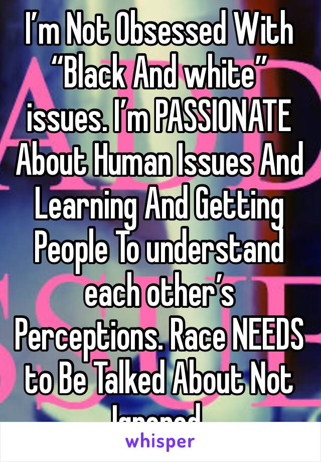 I’m Not Obsessed With “Black And white” issues. I’m PASSIONATE About Human Issues And Learning And Getting People To understand each other’s Perceptions. Race NEEDS to Be Talked About Not Ignored.