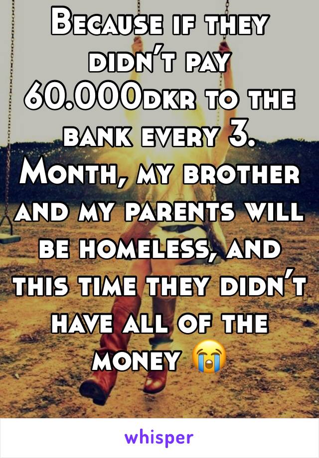 Because if they didn’t pay 60.000dkr to the bank every 3. Month, my brother and my parents will be homeless, and this time they didn’t have all of the money 😭