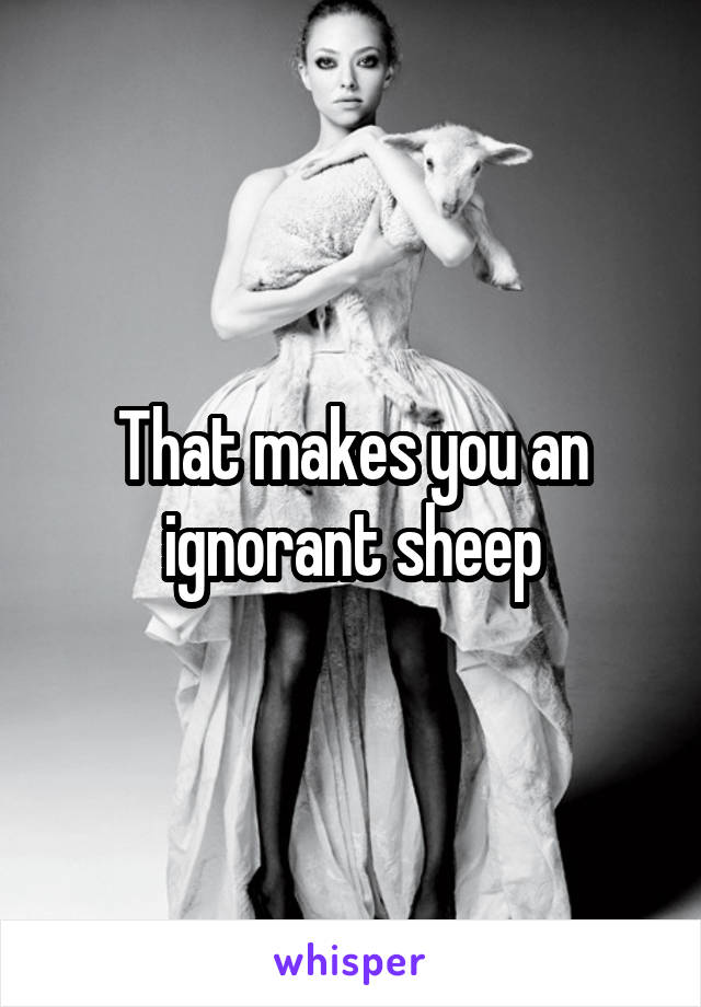 That makes you an ignorant sheep