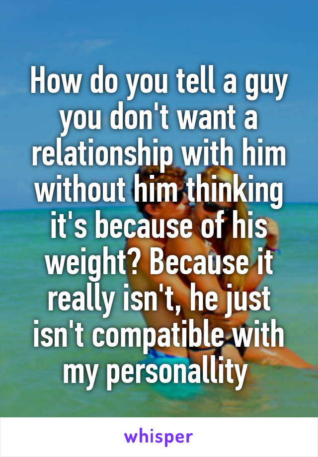 How do you tell a guy you don't want a relationship with him without him thinking it's because of his weight? Because it really isn't, he just isn't compatible with my personallity 