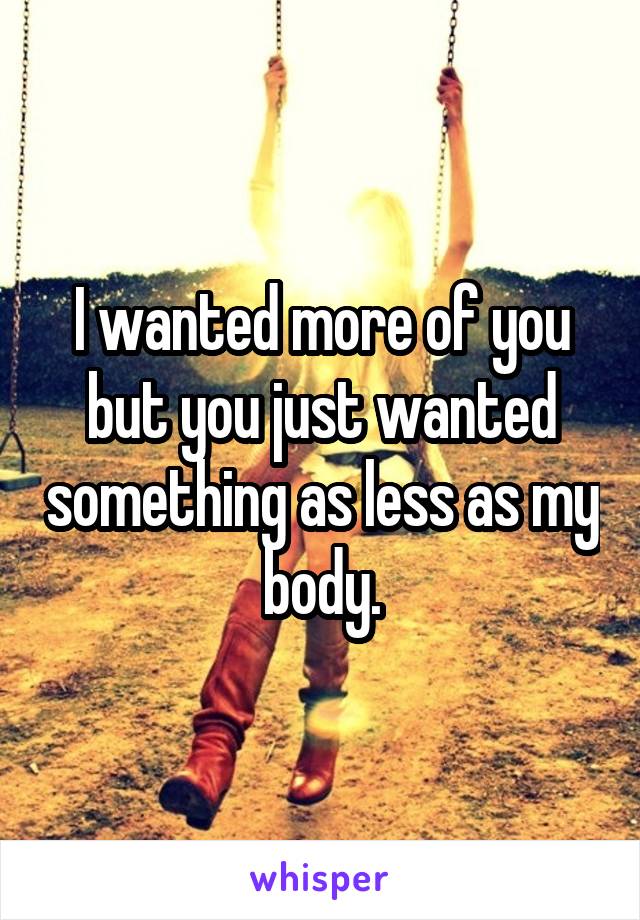 I wanted more of you but you just wanted something as less as my body.