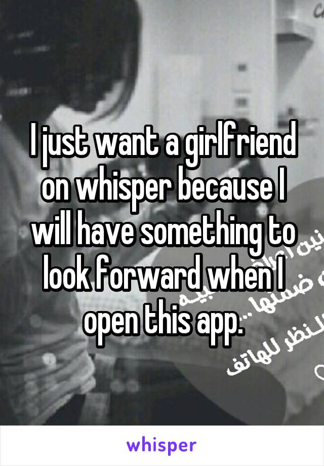 I just want a girlfriend on whisper because I will have something to look forward when I open this app.