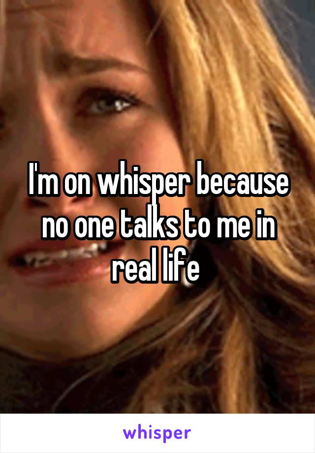 I'm on whisper because no one talks to me in real life 