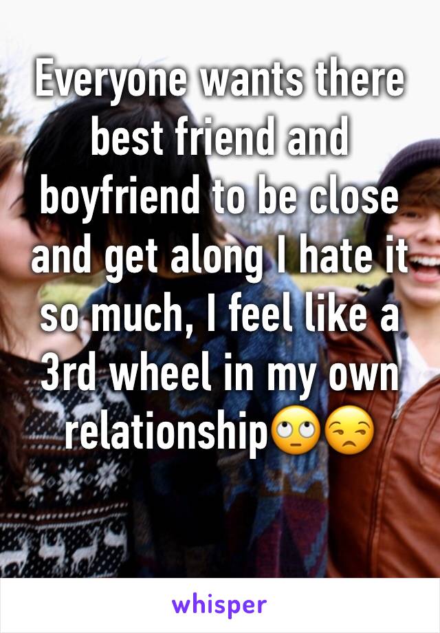 Everyone wants there best friend and boyfriend to be close and get along I hate it so much, I feel like a 3rd wheel in my own relationship🙄😒