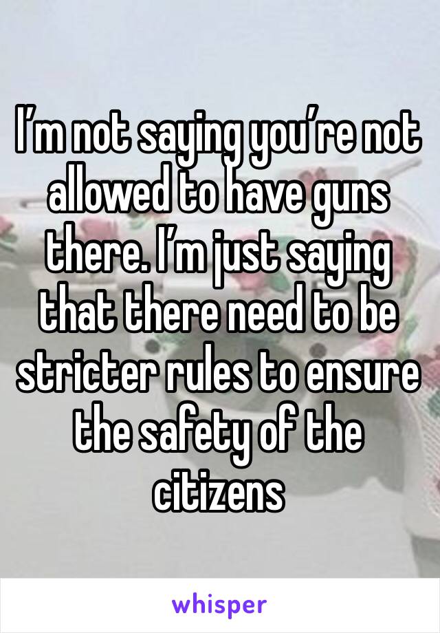 I’m not saying you’re not allowed to have guns there. I’m just saying that there need to be stricter rules to ensure the safety of the citizens