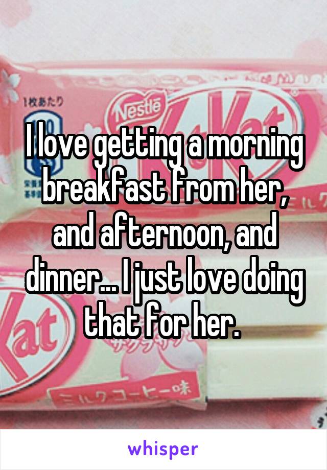 I love getting a morning breakfast from her, and afternoon, and dinner... I just love doing that for her. 