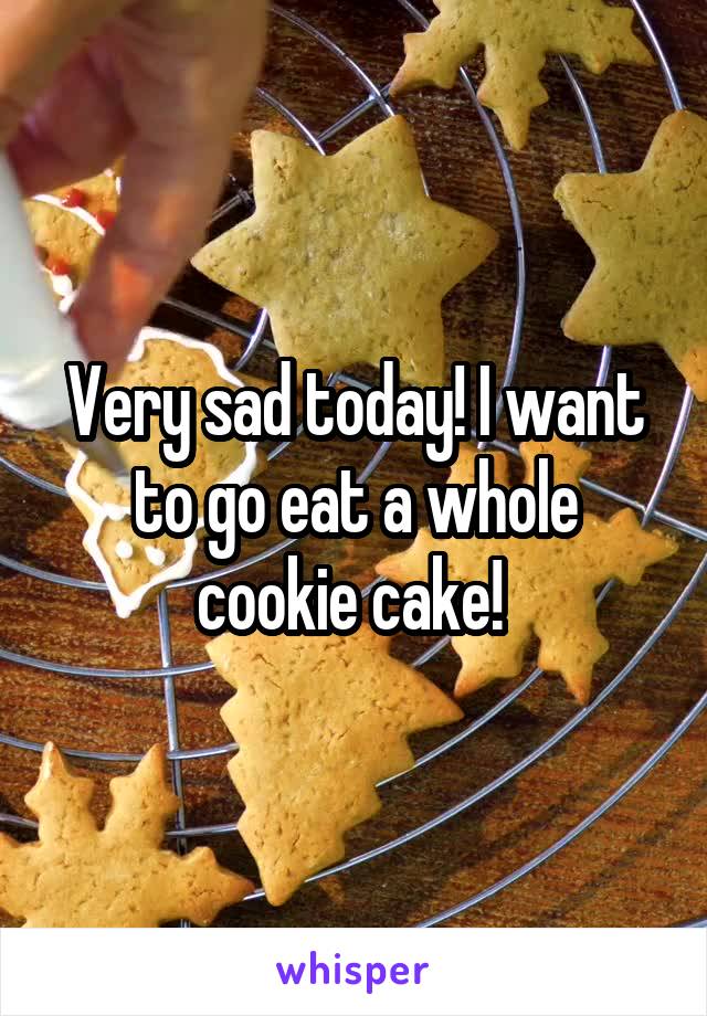 Very sad today! I want to go eat a whole cookie cake! 