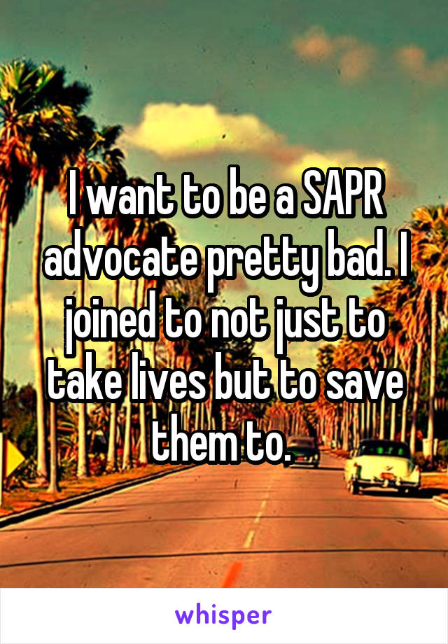 I want to be a SAPR advocate pretty bad. I joined to not just to take lives but to save them to. 