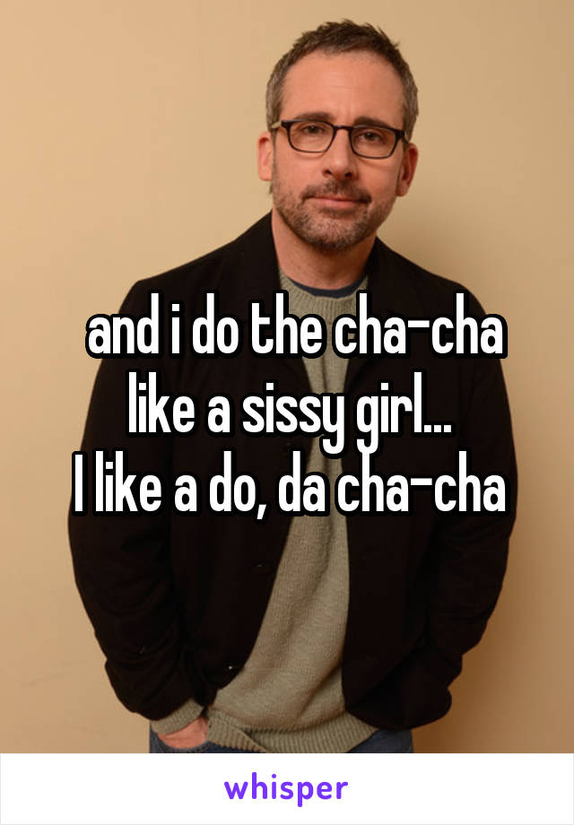  and i do the cha-cha like a sissy girl...
I like a do, da cha-cha