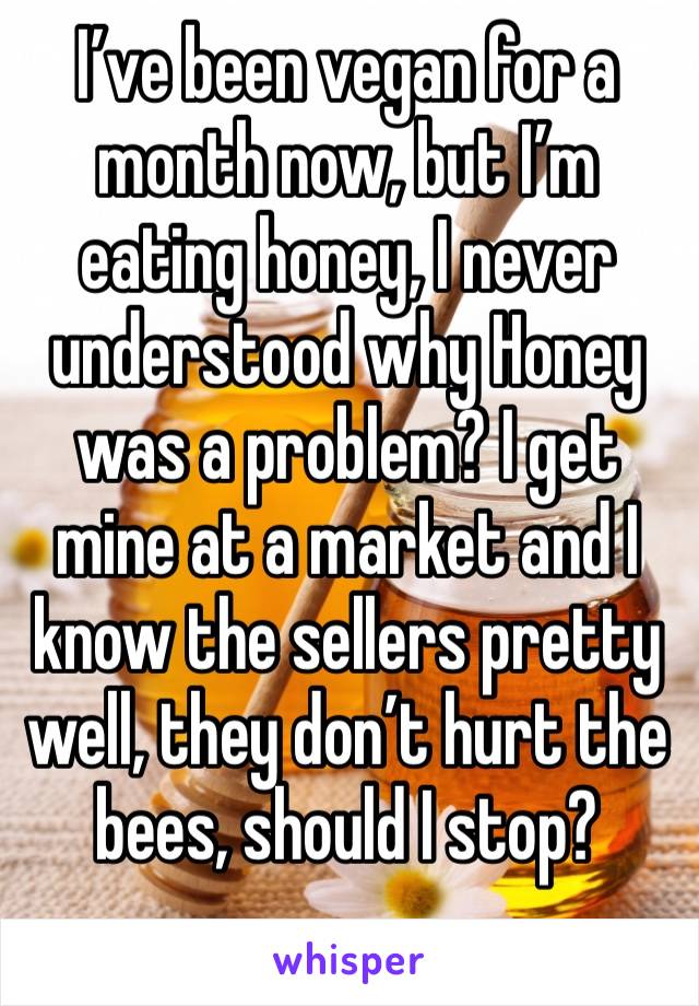 I’ve been vegan for a month now, but I’m eating honey, I never understood why Honey was a problem? I get 
mine at a market and I know the sellers pretty well, they don’t hurt the bees, should I stop?