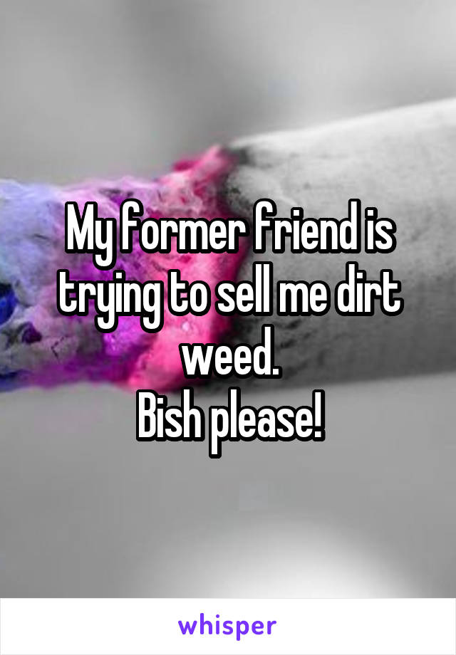 My former friend is trying to sell me dirt weed.
Bish please!