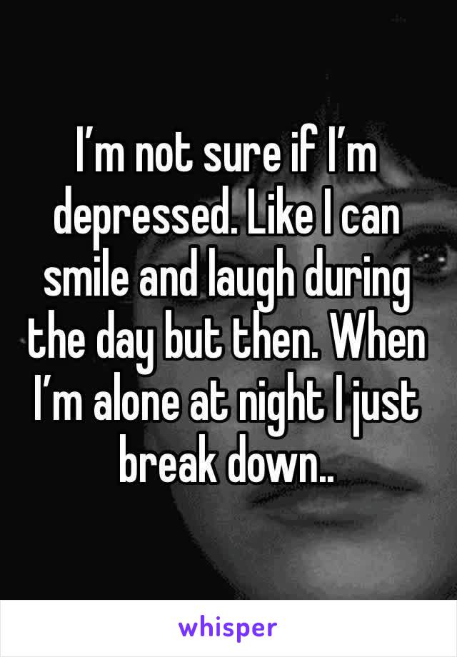 I’m not sure if I’m depressed. Like I can smile and laugh during the day but then. When I’m alone at night I just break down..