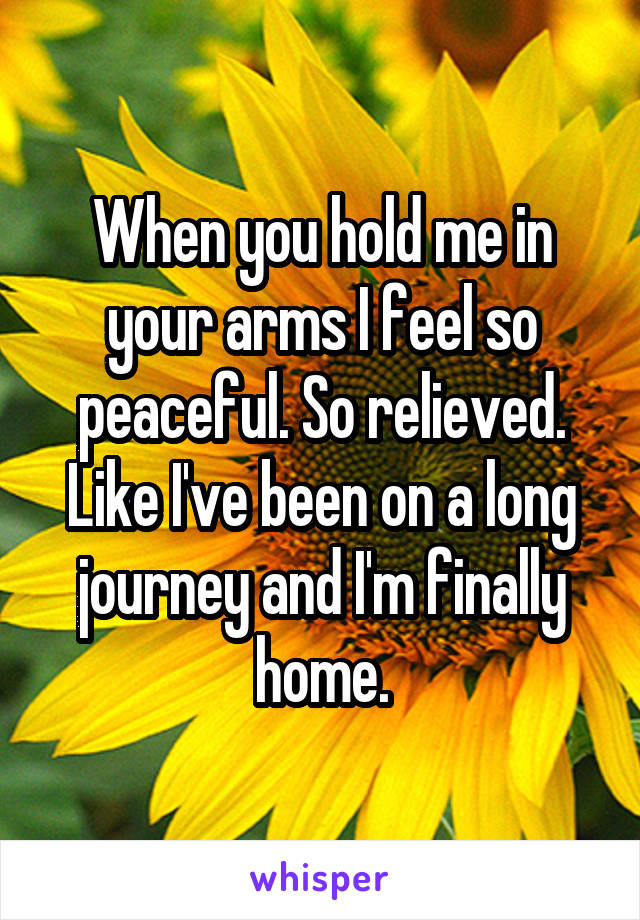When you hold me in your arms I feel so peaceful. So relieved. Like I've been on a long journey and I'm finally home.
