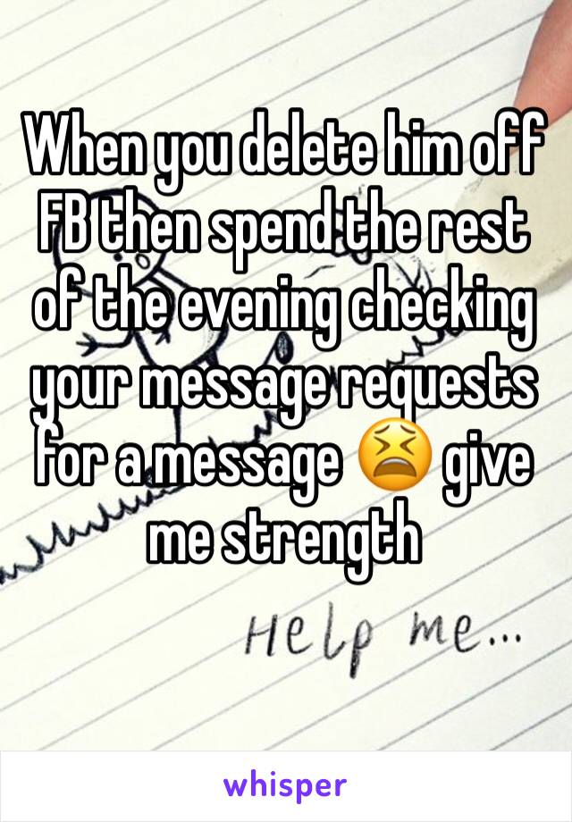 When you delete him off FB then spend the rest of the evening checking your message requests for a message 😫 give me strength 
