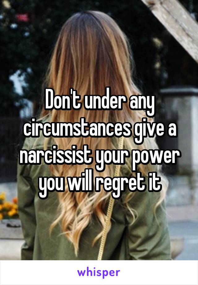 Don't under any circumstances give a narcissist your power you will regret it