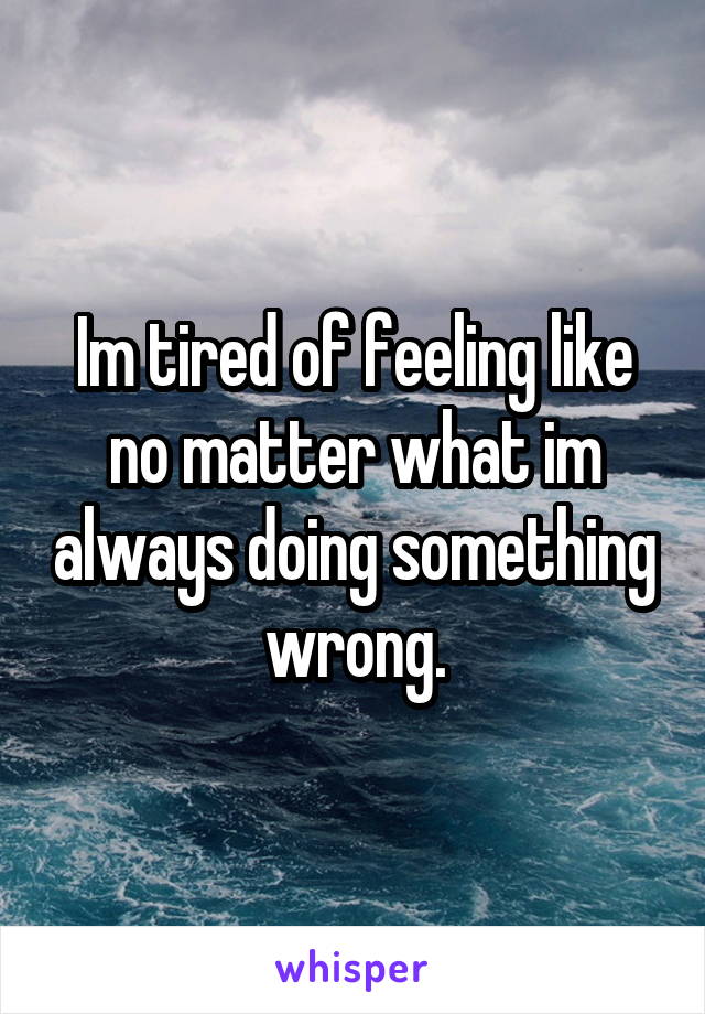 Im tired of feeling like no matter what im always doing something wrong.