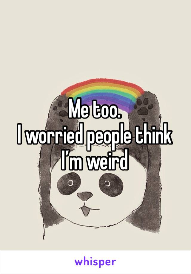Me too. 
I worried people think I’m weird 