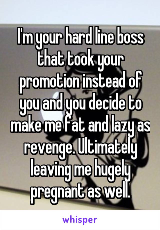 I'm your hard line boss that took your promotion instead of you and you decide to make me fat and lazy as revenge. Ultimately leaving me hugely pregnant as well.