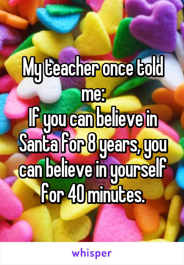 My teacher once told me:
If you can believe in Santa for 8 years, you can believe in yourself for 40 minutes.