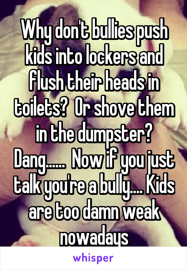 Why don't bullies push kids into lockers and flush their heads in toilets?  Or shove them in the dumpster? Dang......  Now if you just talk you're a bully.... Kids are too damn weak nowadays