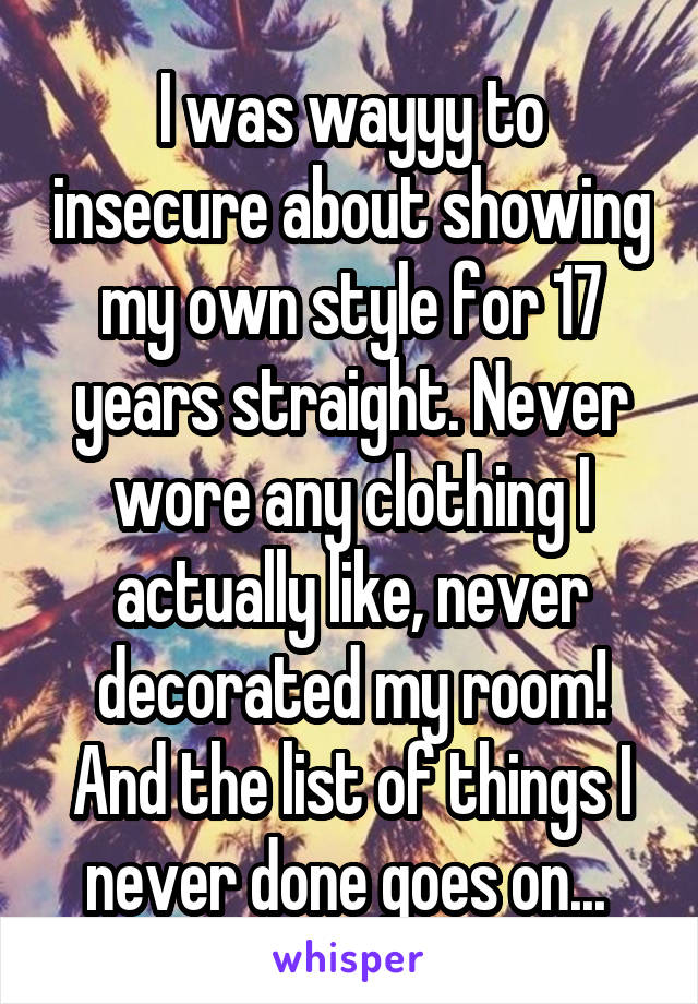 I was wayyy to insecure about showing my own style for 17 years straight. Never wore any clothing I actually like, never decorated my room! And the list of things I never done goes on... 