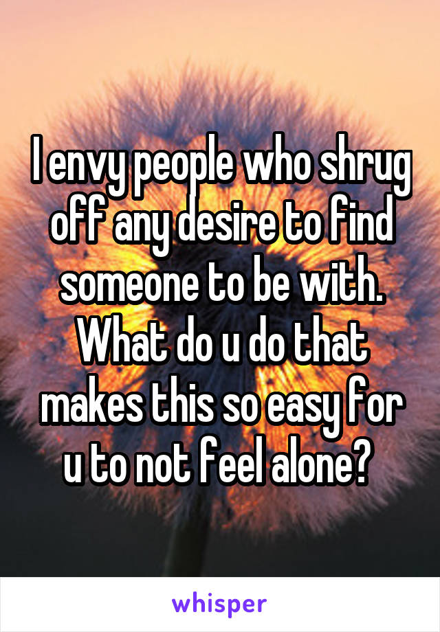I envy people who shrug off any desire to find someone to be with. What do u do that makes this so easy for u to not feel alone? 