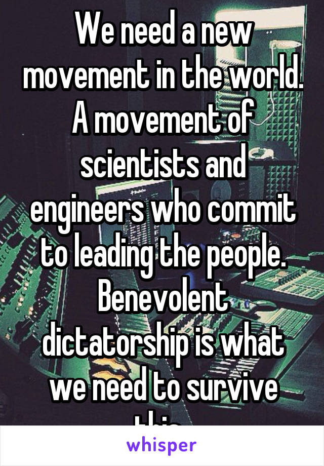 We need a new movement in the world. A movement of scientists and engineers who commit to leading the people. Benevolent dictatorship is what we need to survive this. 