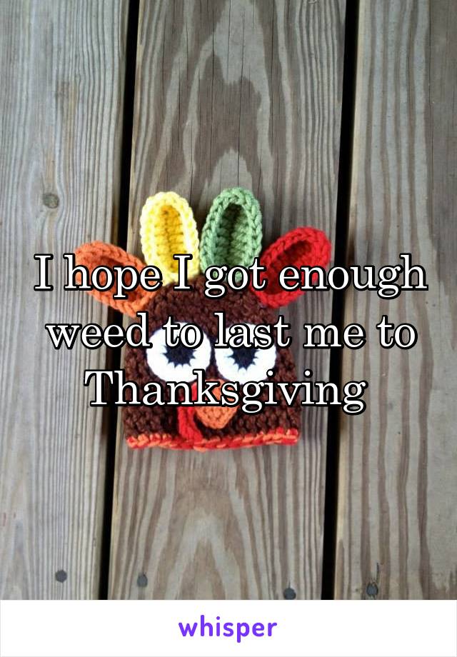 I hope I got enough weed to last me to Thanksgiving 