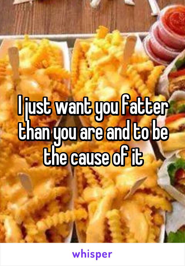 I just want you fatter than you are and to be the cause of it