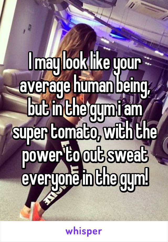 I may look like your average human being, but in the gym i am super tomato, with the power to out sweat everyone in the gym!