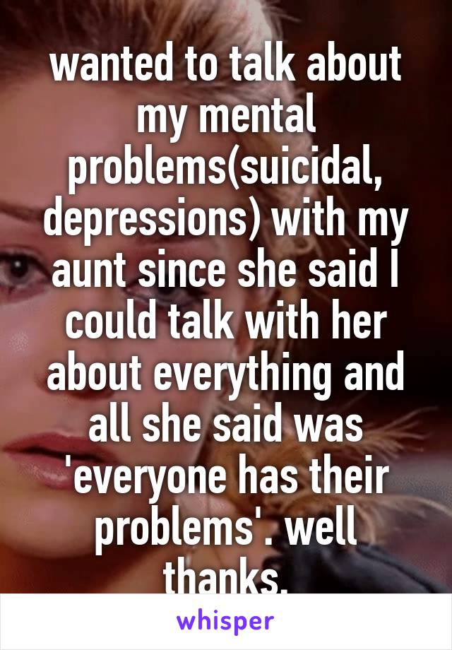 wanted to talk about my mental problems(suicidal, depressions) with my aunt since she said I could talk with her about everything and all she said was 'everyone has their problems'. well thanks.