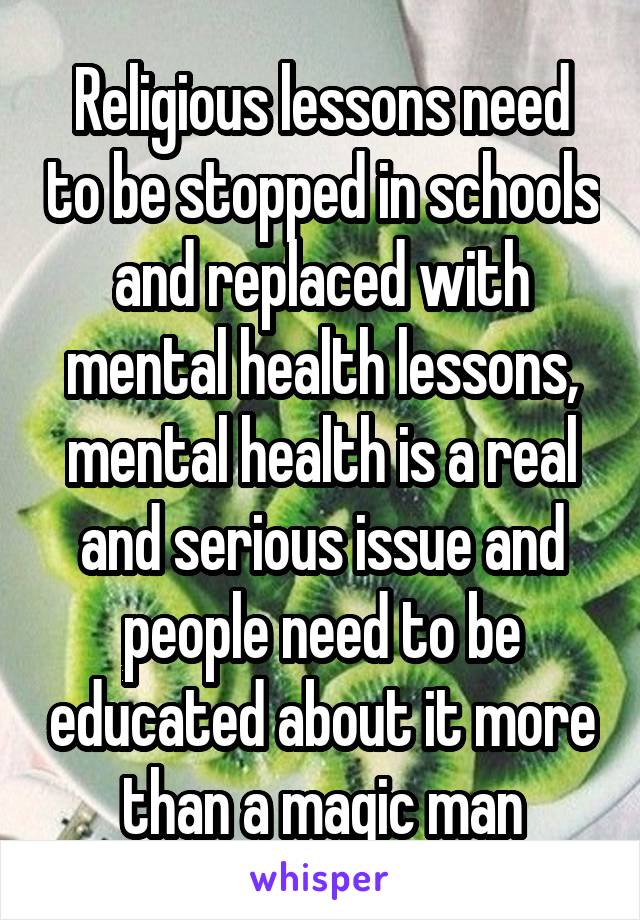 Religious lessons need to be stopped in schools and replaced with mental health lessons, mental health is a real and serious issue and people need to be educated about it more than a magic man