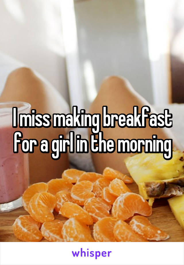 I miss making breakfast for a girl in the morning