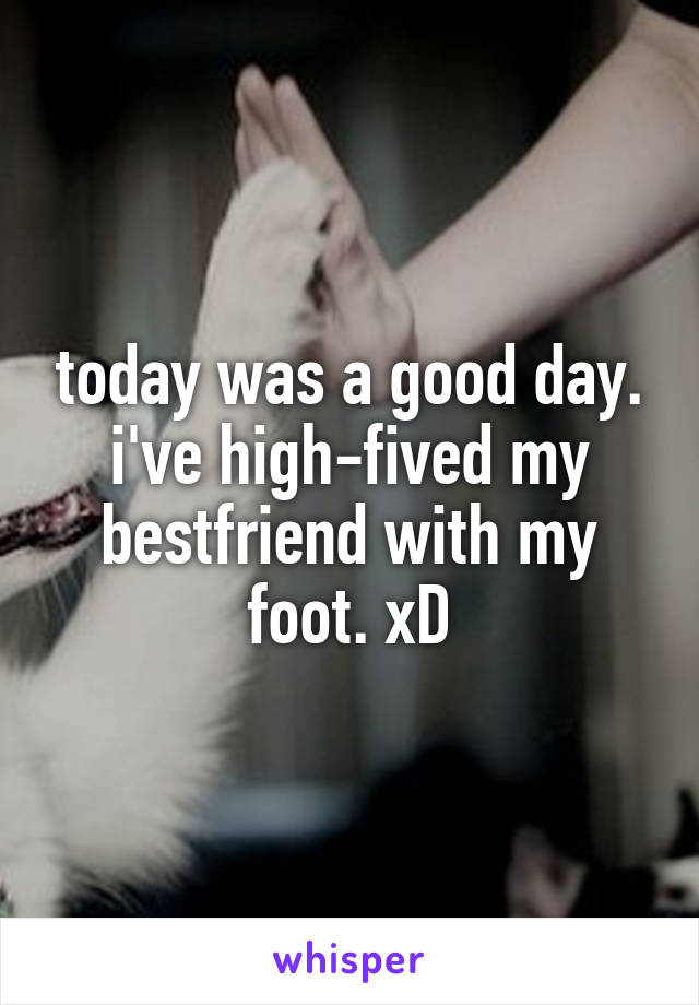 today was a good day. i've high-fived my bestfriend with my foot. xD