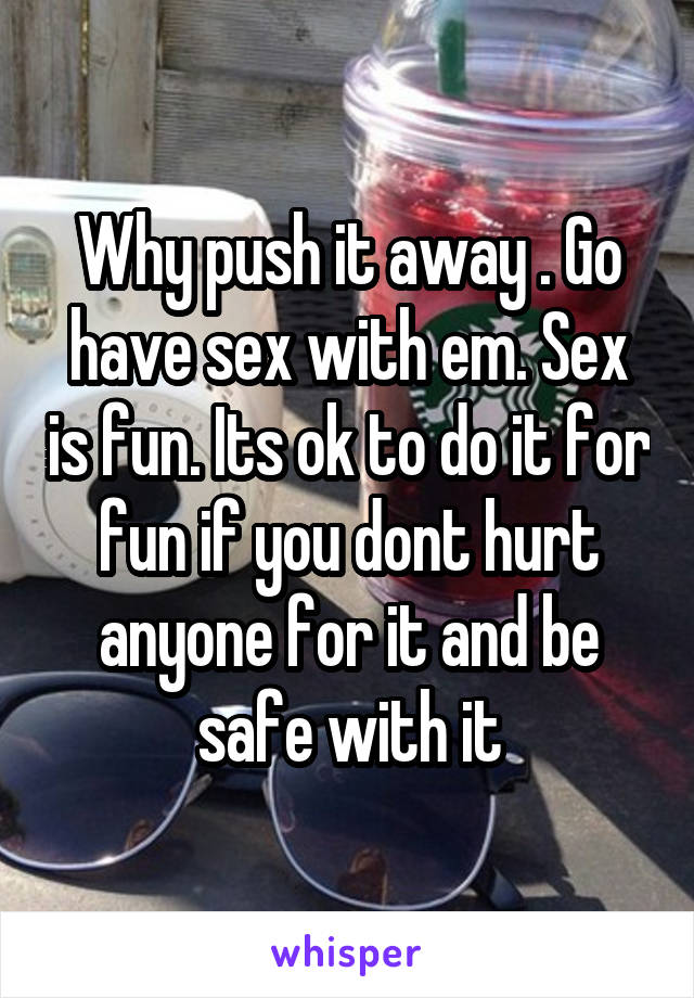 Why push it away . Go have sex with em. Sex is fun. Its ok to do it for fun if you dont hurt anyone for it and be safe with it