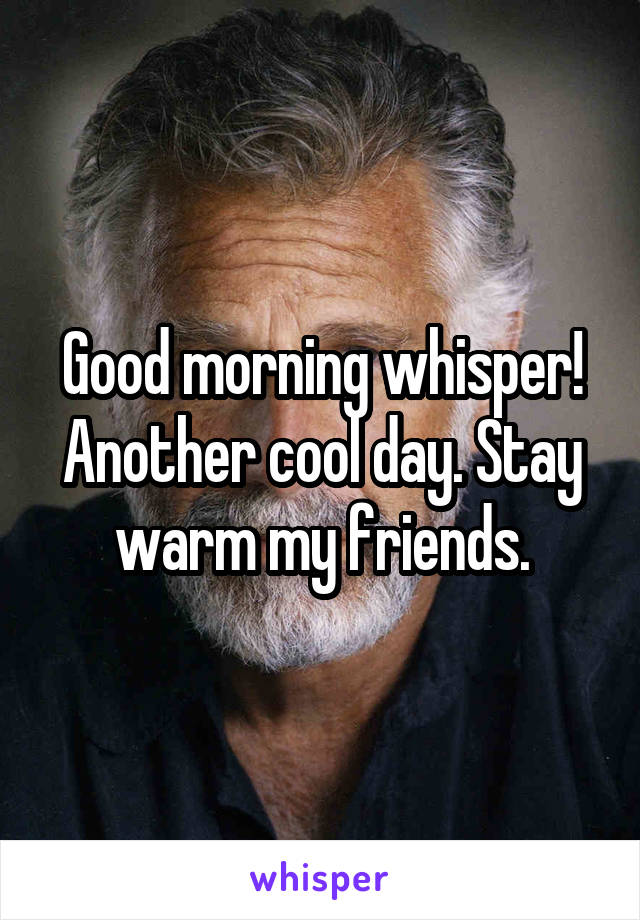 Good morning whisper! Another cool day. Stay warm my friends.