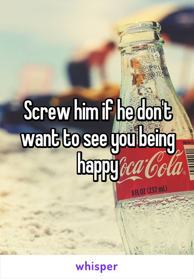 Screw him if he don't want to see you being happy