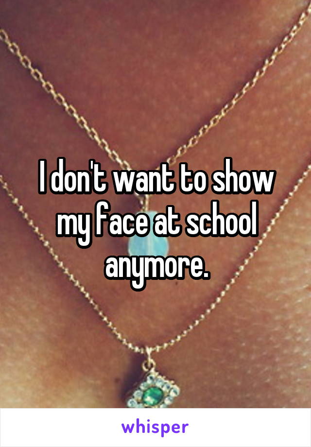 I don't want to show my face at school anymore.
