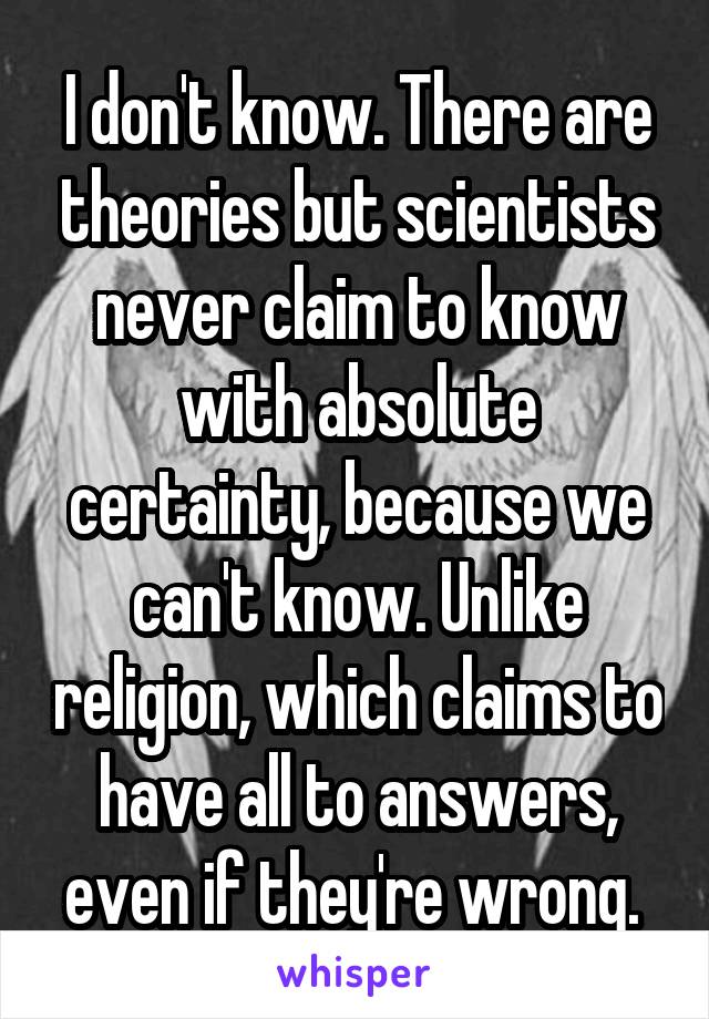 I don't know. There are theories but scientists never claim to know with absolute certainty, because we can't know. Unlike religion, which claims to have all to answers, even if they're wrong. 