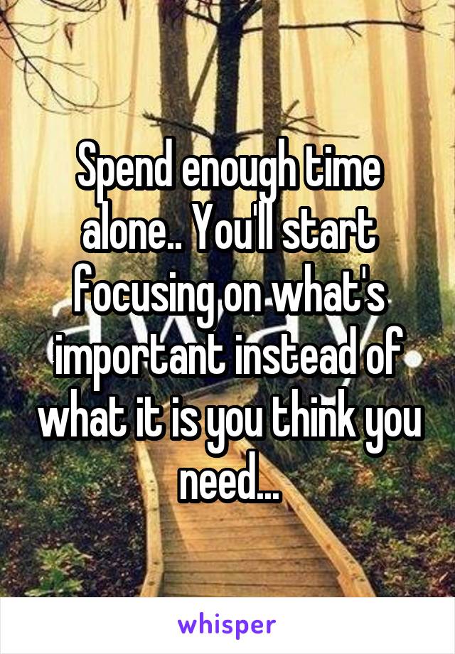 Spend enough time alone.. You'll start focusing on what's important instead of what it is you think you need...