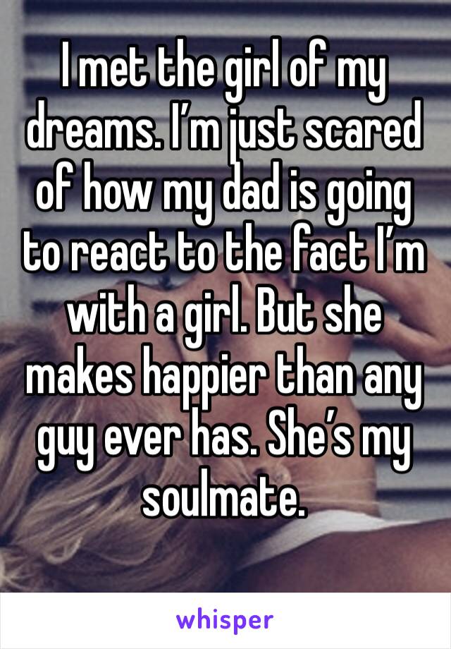 I met the girl of my dreams. I’m just scared of how my dad is going to react to the fact I’m with a girl. But she makes happier than any guy ever has. She’s my soulmate. 