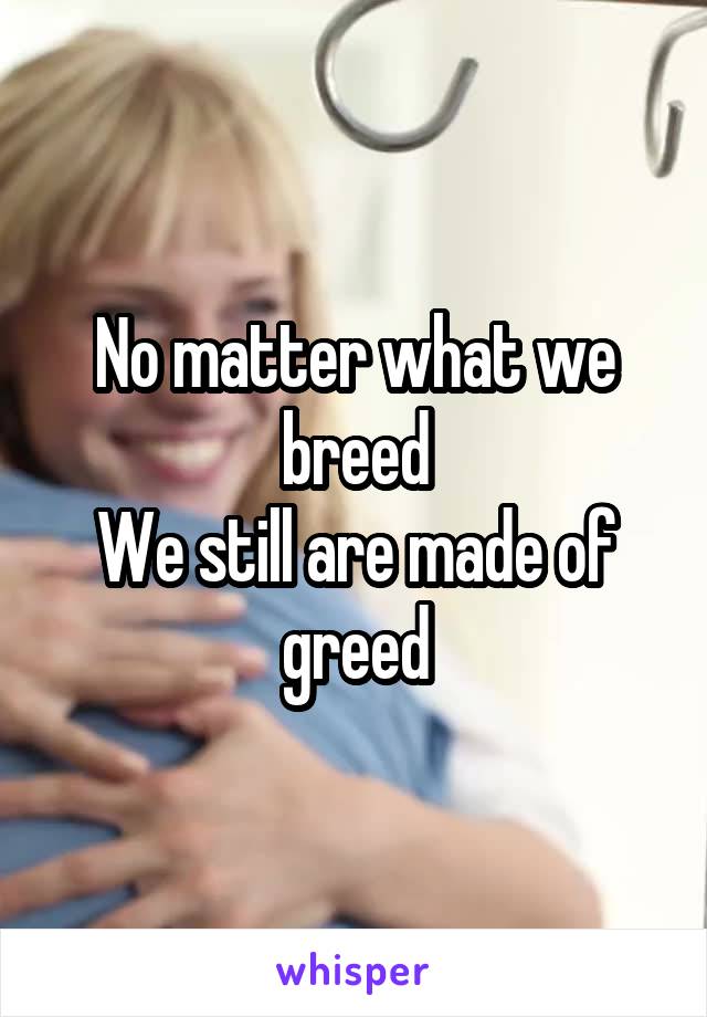 No matter what we breed
We still are made of greed