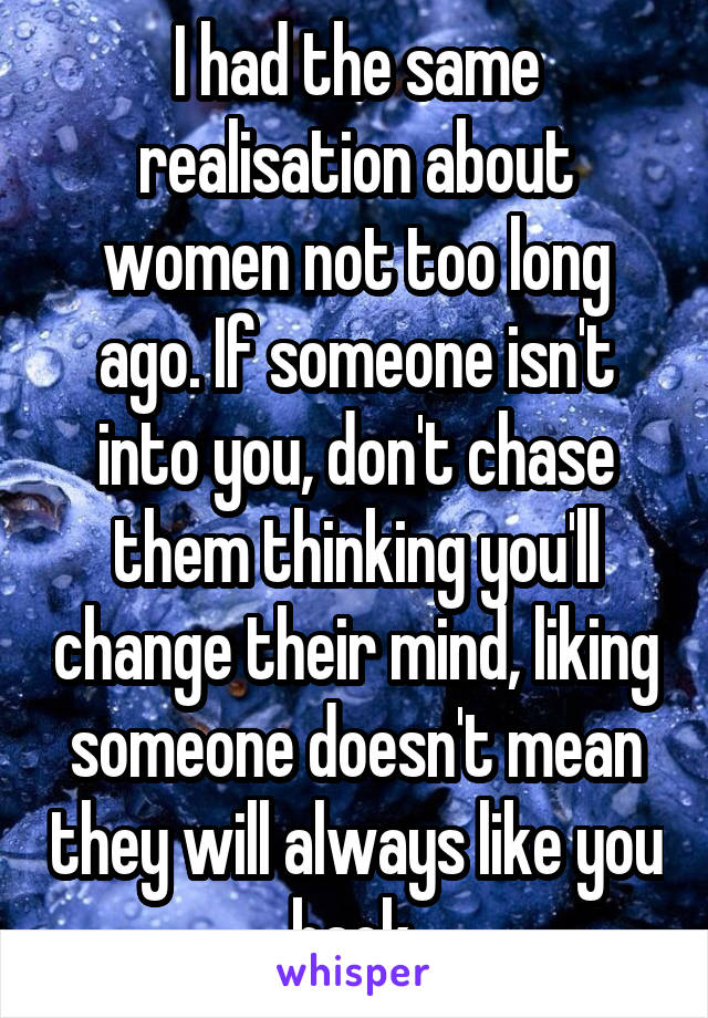 I had the same realisation about women not too long ago. If someone isn't into you, don't chase them thinking you'll change their mind, liking someone doesn't mean they will always like you back.
