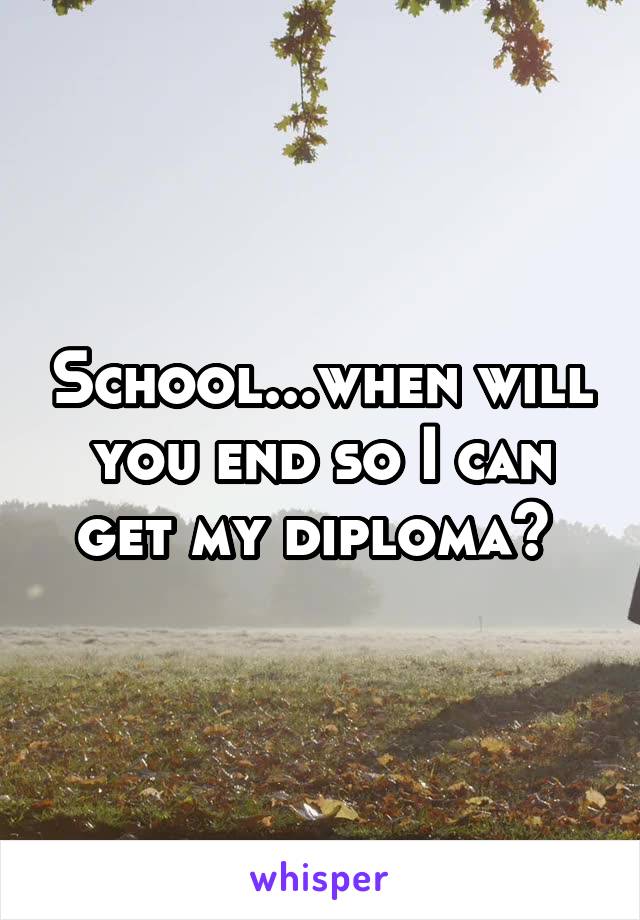 School...when will you end so I can get my diploma? 